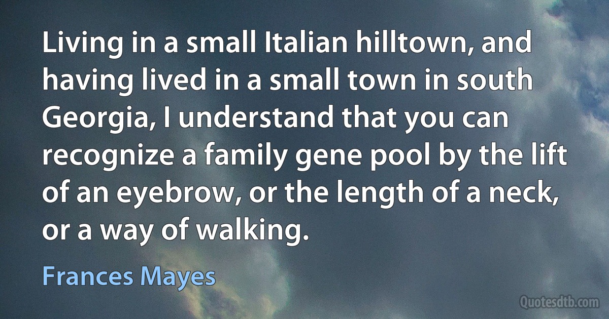 Living in a small Italian hilltown, and having lived in a small town in south Georgia, I understand that you can recognize a family gene pool by the lift of an eyebrow, or the length of a neck, or a way of walking. (Frances Mayes)