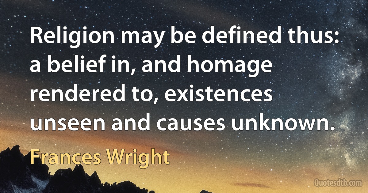 Religion may be defined thus: a belief in, and homage rendered to, existences unseen and causes unknown. (Frances Wright)