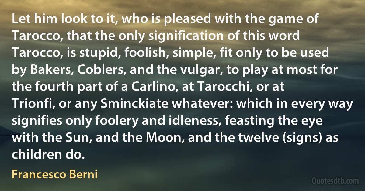 Let him look to it, who is pleased with the game of Tarocco, that the only signification of this word Tarocco, is stupid, foolish, simple, fit only to be used by Bakers, Coblers, and the vulgar, to play at most for the fourth part of a Carlino, at Tarocchi, or at Trionfi, or any Sminckiate whatever: which in every way signifies only foolery and idleness, feasting the eye with the Sun, and the Moon, and the twelve (signs) as children do. (Francesco Berni)