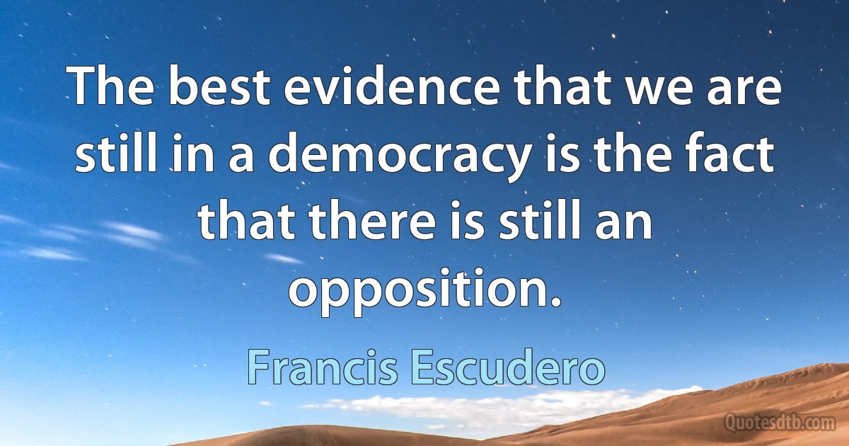 The best evidence that we are still in a democracy is the fact that there is still an opposition. (Francis Escudero)