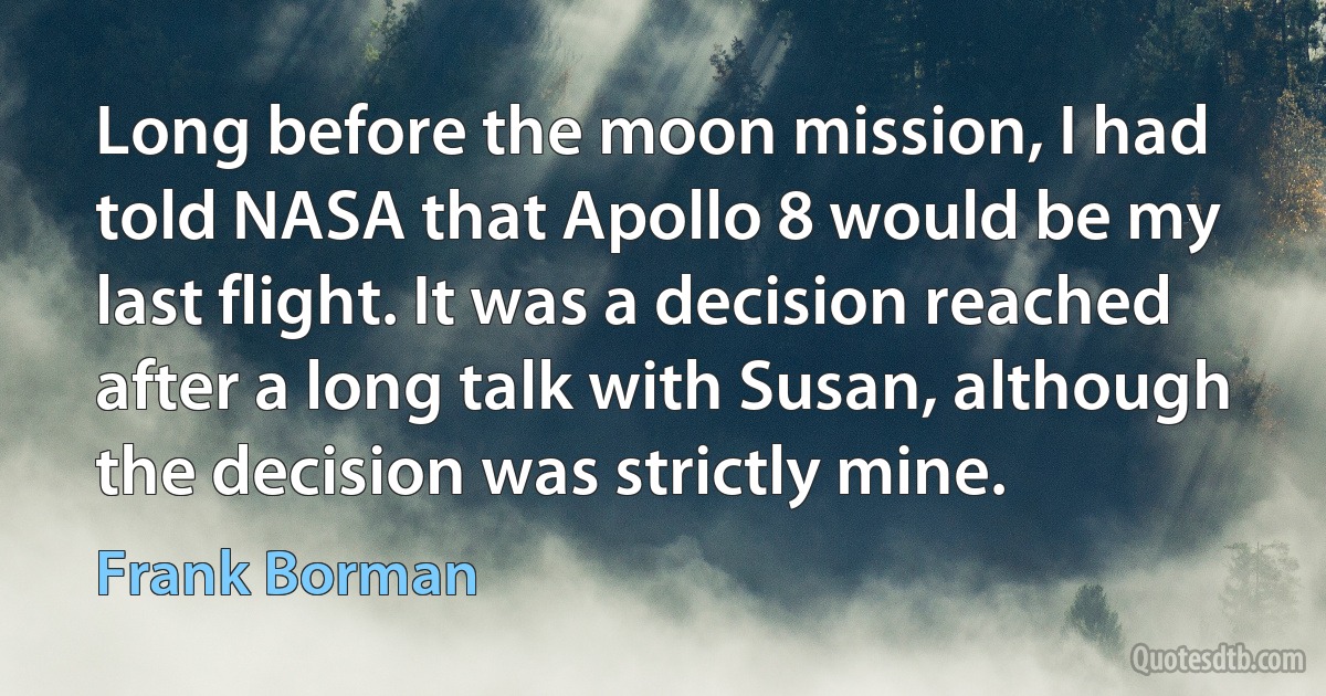 Long before the moon mission, I had told NASA that Apollo 8 would be my last flight. It was a decision reached after a long talk with Susan, although the decision was strictly mine. (Frank Borman)