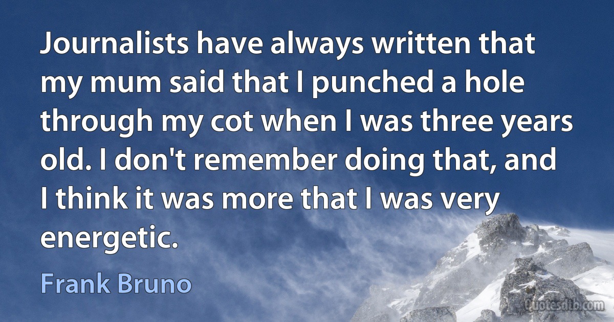 Journalists have always written that my mum said that I punched a hole through my cot when I was three years old. I don't remember doing that, and I think it was more that I was very energetic. (Frank Bruno)