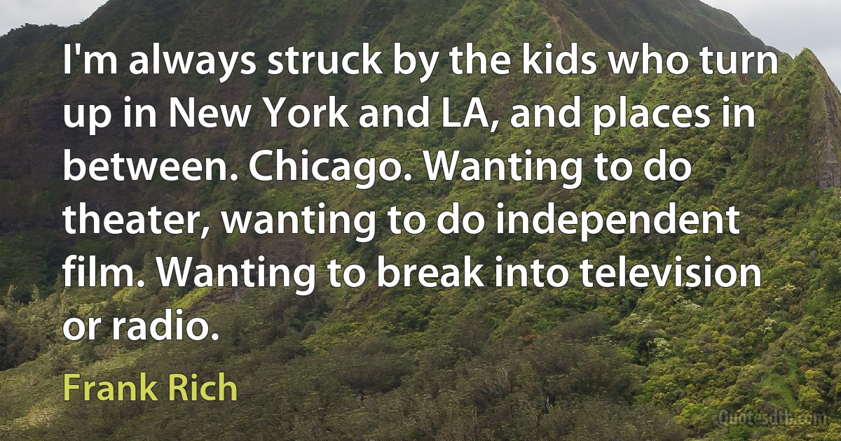 I'm always struck by the kids who turn up in New York and LA, and places in between. Chicago. Wanting to do theater, wanting to do independent film. Wanting to break into television or radio. (Frank Rich)