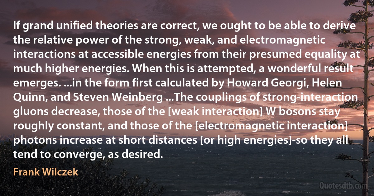 If grand unified theories are correct, we ought to be able to derive the relative power of the strong, weak, and electromagnetic interactions at accessible energies from their presumed equality at much higher energies. When this is attempted, a wonderful result emerges. ...in the form first calculated by Howard Georgi, Helen Quinn, and Steven Weinberg ...The couplings of strong-interaction gluons decrease, those of the [weak interaction] W bosons stay roughly constant, and those of the [electromagnetic interaction] photons increase at short distances [or high energies]-so they all tend to converge, as desired. (Frank Wilczek)