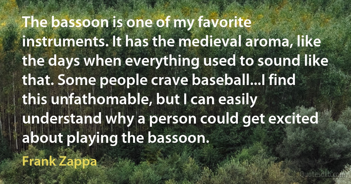 The bassoon is one of my favorite instruments. It has the medieval aroma, like the days when everything used to sound like that. Some people crave baseball...I find this unfathomable, but I can easily understand why a person could get excited about playing the bassoon. (Frank Zappa)