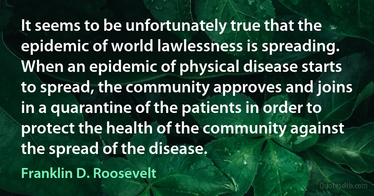 It seems to be unfortunately true that the epidemic of world lawlessness is spreading. When an epidemic of physical disease starts to spread, the community approves and joins in a quarantine of the patients in order to protect the health of the community against the spread of the disease. (Franklin D. Roosevelt)