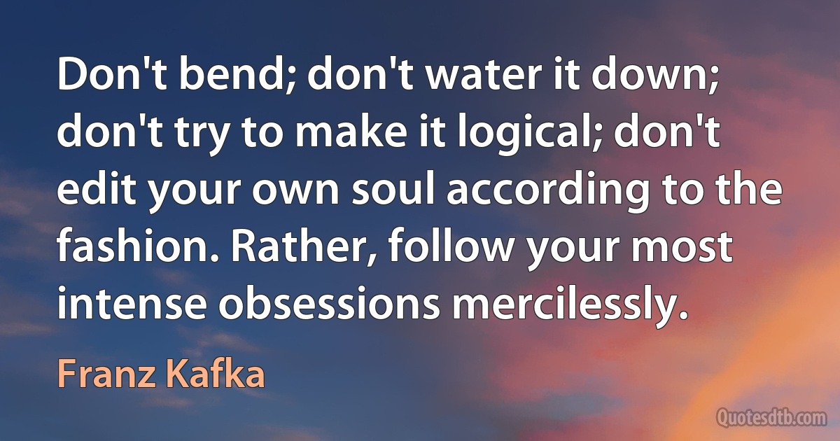 Don't bend; don't water it down; don't try to make it logical; don't edit your own soul according to the fashion. Rather, follow your most intense obsessions mercilessly. (Franz Kafka)