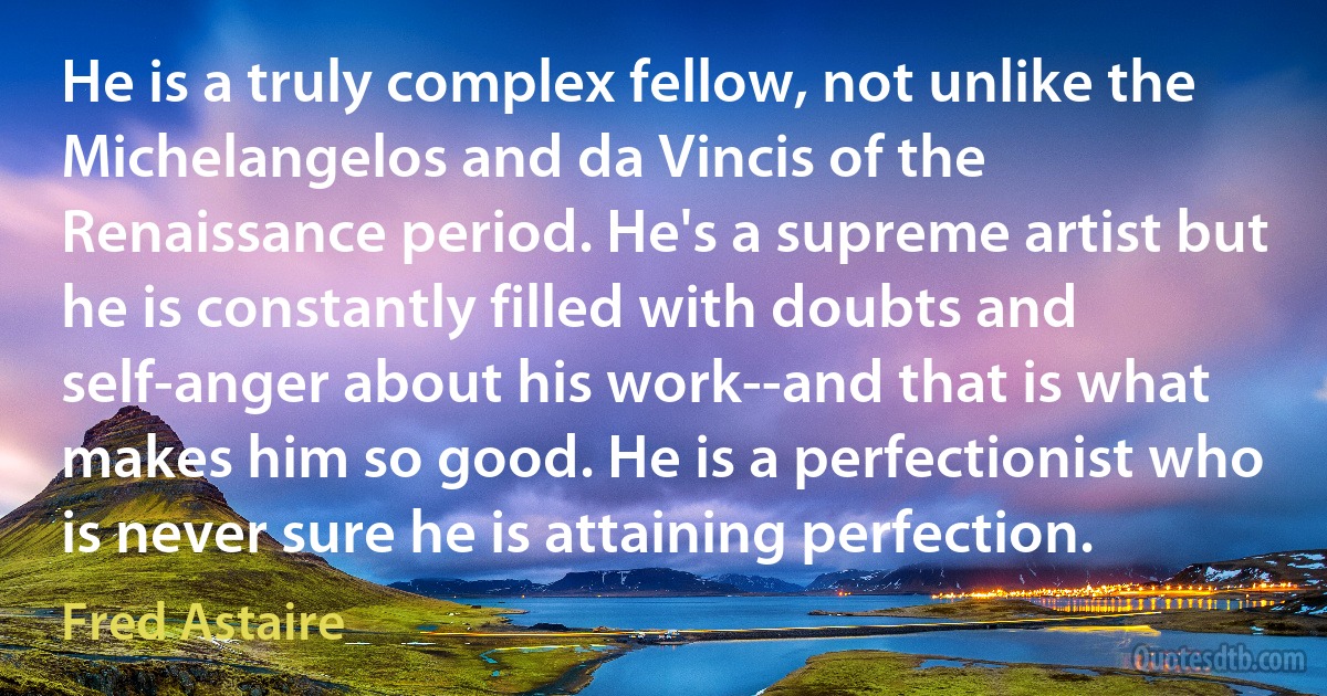 He is a truly complex fellow, not unlike the Michelangelos and da Vincis of the Renaissance period. He's a supreme artist but he is constantly filled with doubts and self-anger about his work--and that is what makes him so good. He is a perfectionist who is never sure he is attaining perfection. (Fred Astaire)