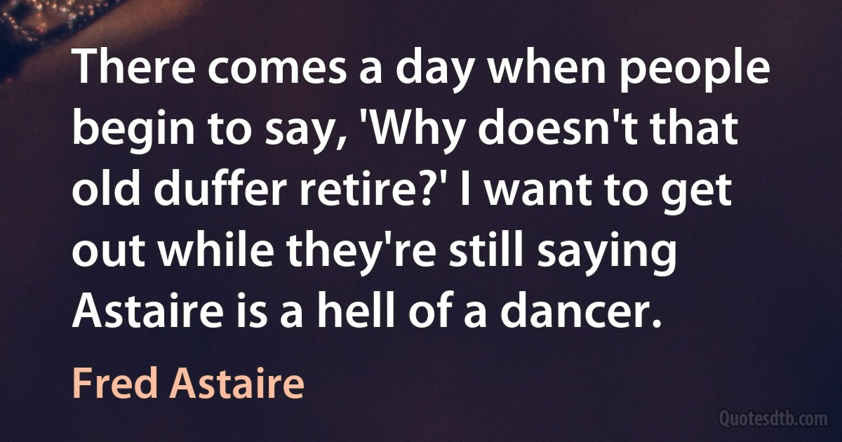 There comes a day when people begin to say, 'Why doesn't that old duffer retire?' I want to get out while they're still saying Astaire is a hell of a dancer. (Fred Astaire)