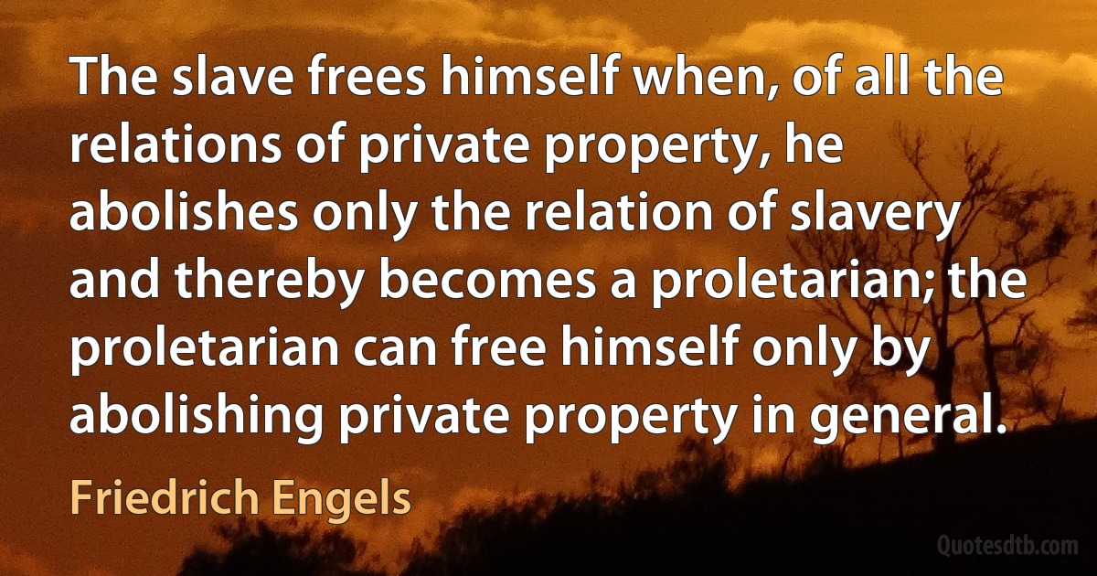 The slave frees himself when, of all the relations of private property, he abolishes only the relation of slavery and thereby becomes a proletarian; the proletarian can free himself only by abolishing private property in general. (Friedrich Engels)