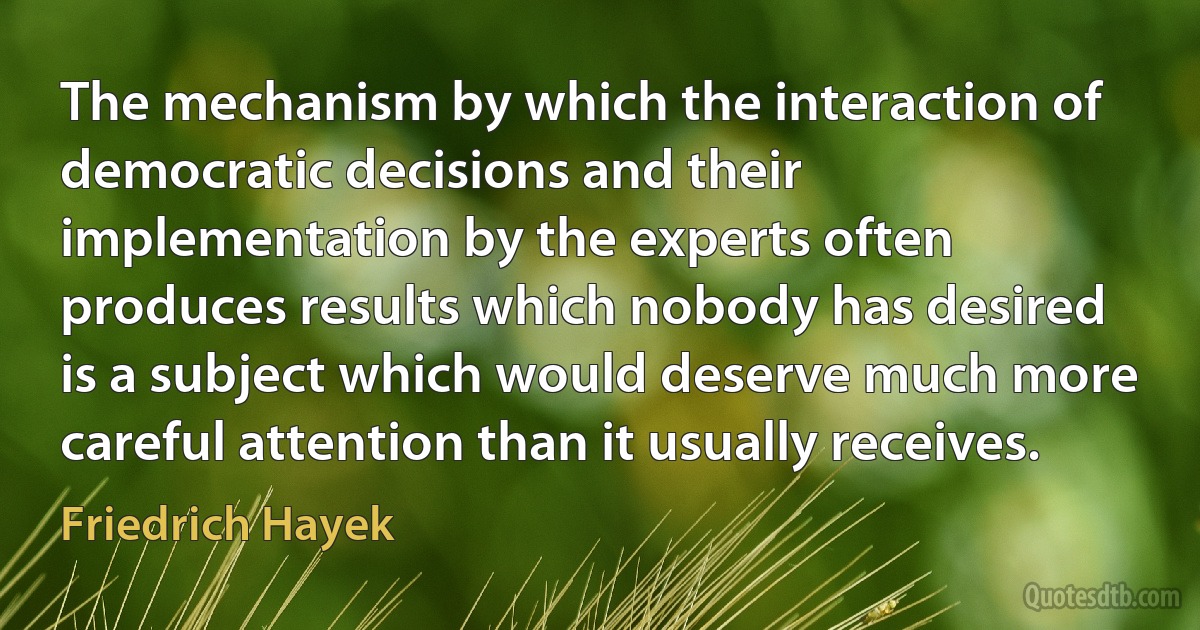 The mechanism by which the interaction of democratic decisions and their implementation by the experts often produces results which nobody has desired is a subject which would deserve much more careful attention than it usually receives. (Friedrich Hayek)