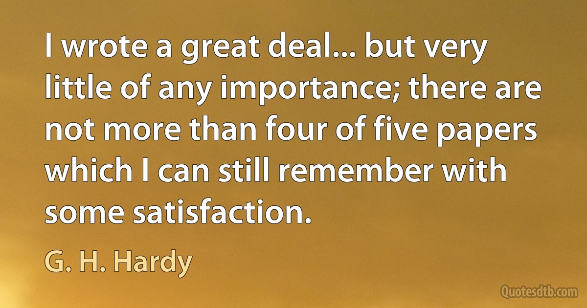 I wrote a great deal... but very little of any importance; there are not more than four of five papers which I can still remember with some satisfaction. (G. H. Hardy)