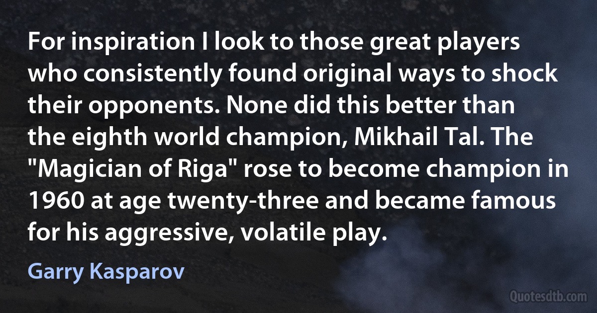 For inspiration I look to those great players who consistently found original ways to shock their opponents. None did this better than the eighth world champion, Mikhail Tal. The "Magician of Riga" rose to become champion in 1960 at age twenty-three and became famous for his aggressive, volatile play. (Garry Kasparov)