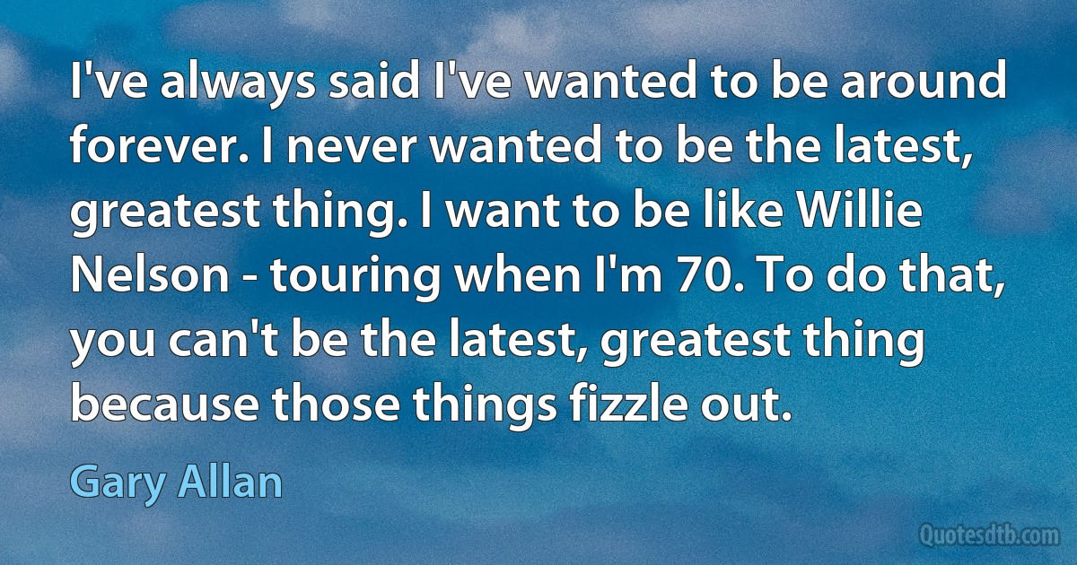 I've always said I've wanted to be around forever. I never wanted to be the latest, greatest thing. I want to be like Willie Nelson - touring when I'm 70. To do that, you can't be the latest, greatest thing because those things fizzle out. (Gary Allan)