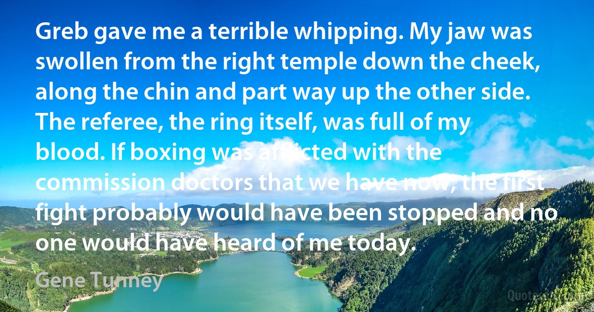 Greb gave me a terrible whipping. My jaw was swollen from the right temple down the cheek, along the chin and part way up the other side. The referee, the ring itself, was full of my blood. If boxing was afflicted with the commission doctors that we have now, the first fight probably would have been stopped and no one would have heard of me today. (Gene Tunney)