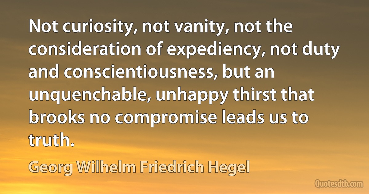 Not curiosity, not vanity, not the consideration of expediency, not duty and conscientiousness, but an unquenchable, unhappy thirst that brooks no compromise leads us to truth. (Georg Wilhelm Friedrich Hegel)