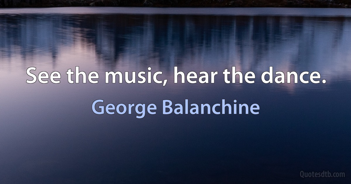 See the music, hear the dance. (George Balanchine)