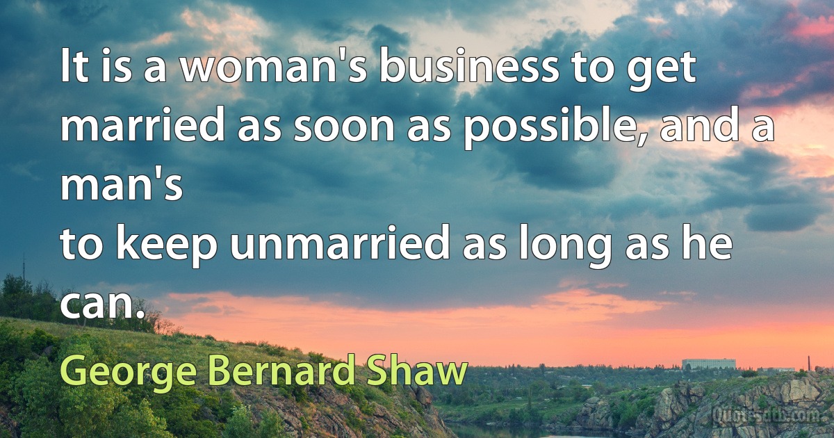 It is a woman's business to get married as soon as possible, and a man's
to keep unmarried as long as he can. (George Bernard Shaw)