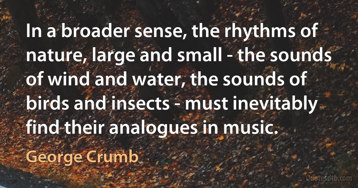 In a broader sense, the rhythms of nature, large and small - the sounds of wind and water, the sounds of birds and insects - must inevitably find their analogues in music. (George Crumb)