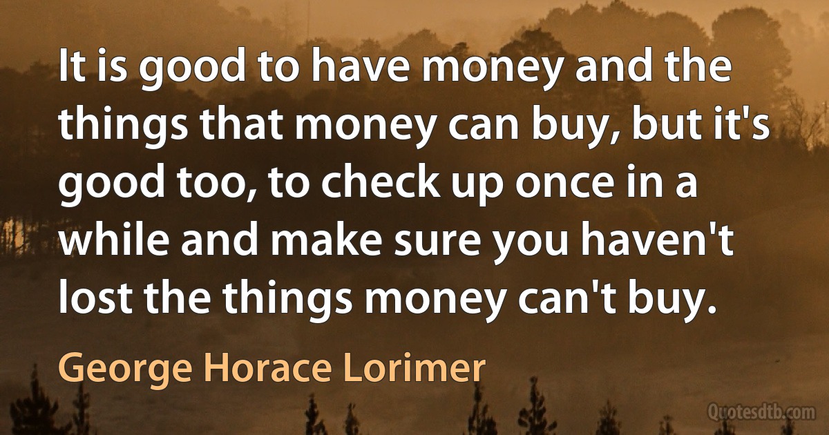 It is good to have money and the things that money can buy, but it's good too, to check up once in a while and make sure you haven't lost the things money can't buy. (George Horace Lorimer)