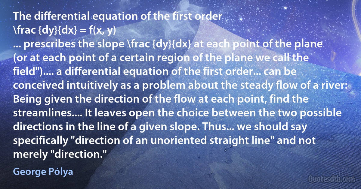 The differential equation of the first order
\frac {dy}{dx} = f(x, y)
... prescribes the slope \frac {dy}{dx} at each point of the plane (or at each point of a certain region of the plane we call the field").... a differential equation of the first order... can be conceived intuitively as a problem about the steady flow of a river: Being given the direction of the flow at each point, find the streamlines.... It leaves open the choice between the two possible directions in the line of a given slope. Thus... we should say specifically "direction of an unoriented straight line" and not merely "direction." (George Pólya)