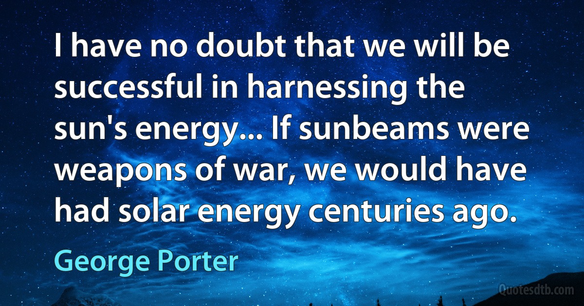 I have no doubt that we will be successful in harnessing the sun's energy... If sunbeams were weapons of war, we would have had solar energy centuries ago. (George Porter)