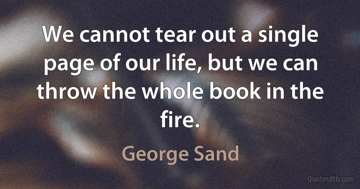 We cannot tear out a single page of our life, but we can throw the whole book in the fire. (George Sand)