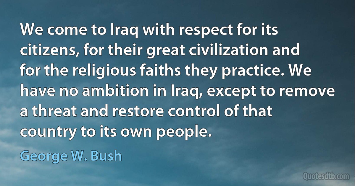 We come to Iraq with respect for its citizens, for their great civilization and for the religious faiths they practice. We have no ambition in Iraq, except to remove a threat and restore control of that country to its own people. (George W. Bush)