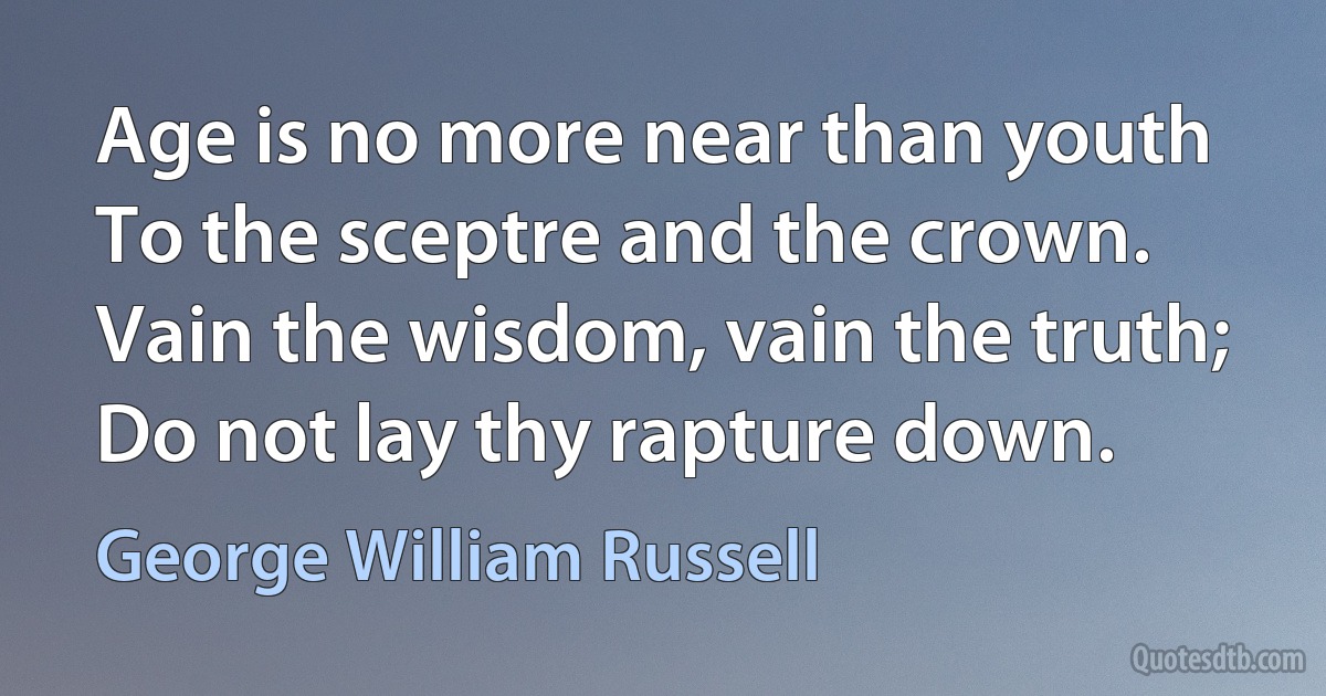 Age is no more near than youth
To the sceptre and the crown.
Vain the wisdom, vain the truth;
Do not lay thy rapture down. (George William Russell)