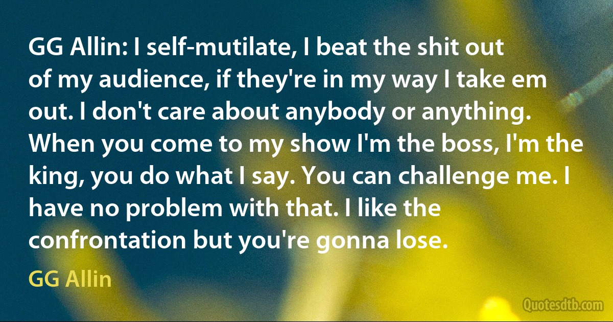 GG Allin: I self-mutilate, I beat the shit out of my audience, if they're in my way I take em out. I don't care about anybody or anything. When you come to my show I'm the boss, I'm the king, you do what I say. You can challenge me. I have no problem with that. I like the confrontation but you're gonna lose. (GG Allin)