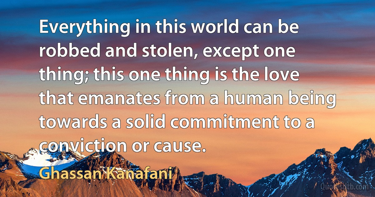 Everything in this world can be robbed and stolen, except one thing; this one thing is the love that emanates from a human being towards a solid commitment to a conviction or cause. (Ghassan Kanafani)