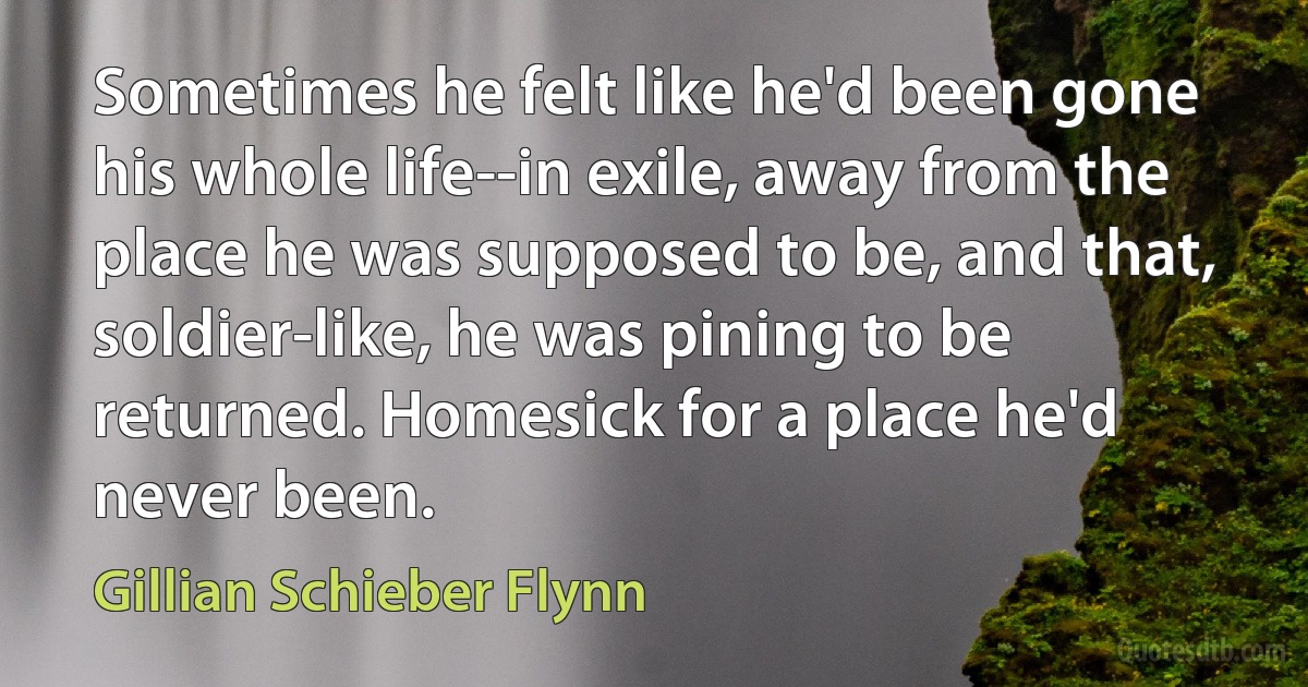 Sometimes he felt like he'd been gone his whole life--in exile, away from the place he was supposed to be, and that, soldier-like, he was pining to be returned. Homesick for a place he'd never been. (Gillian Schieber Flynn)