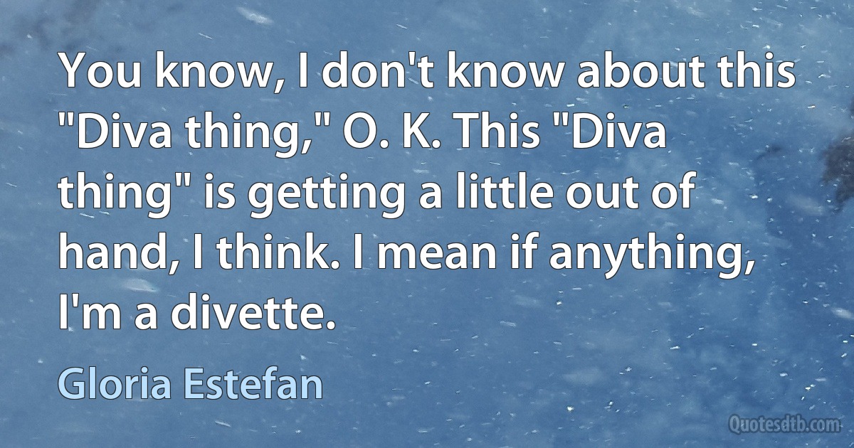 You know, I don't know about this "Diva thing," O. K. This "Diva thing" is getting a little out of hand, I think. I mean if anything, I'm a divette. (Gloria Estefan)