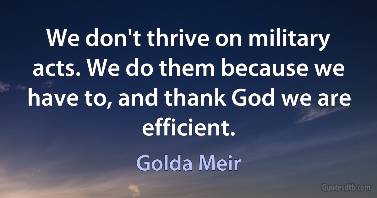 We don't thrive on military acts. We do them because we have to, and thank God we are efficient. (Golda Meir)