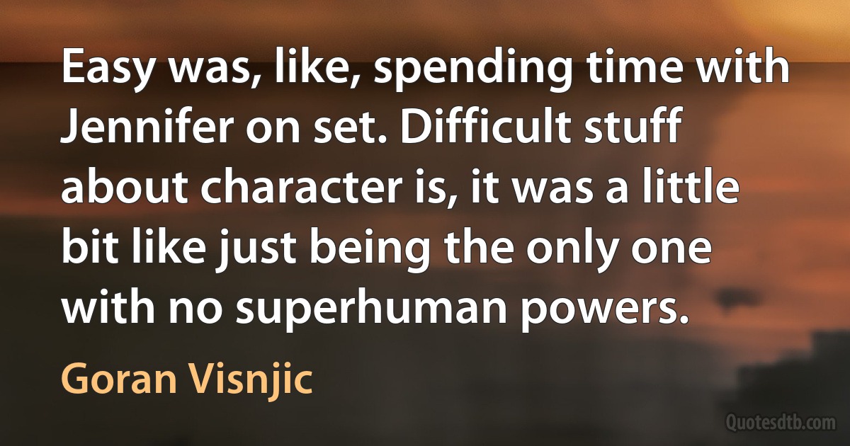 Easy was, like, spending time with Jennifer on set. Difficult stuff about character is, it was a little bit like just being the only one with no superhuman powers. (Goran Visnjic)