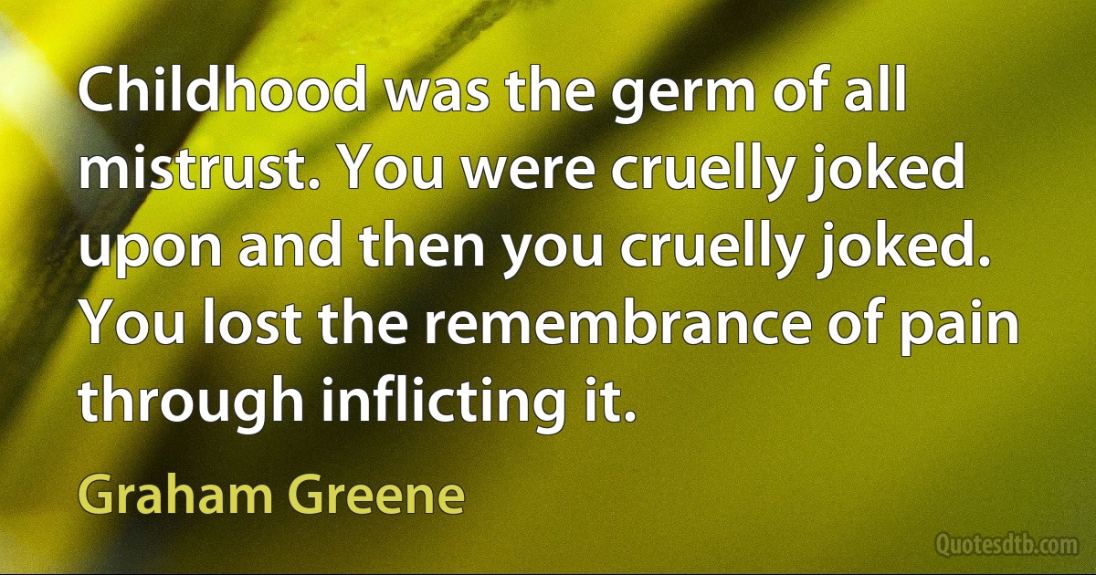 Childhood was the germ of all mistrust. You were cruelly joked upon and then you cruelly joked. You lost the remembrance of pain through inflicting it. (Graham Greene)