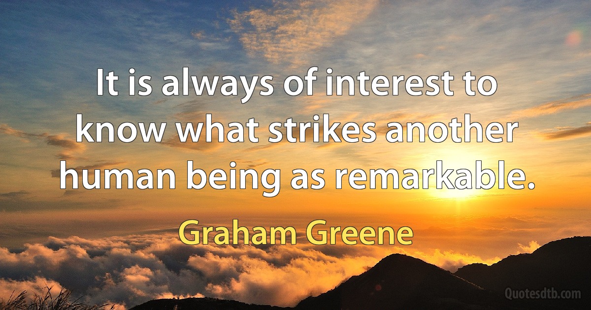 It is always of interest to know what strikes another human being as remarkable. (Graham Greene)