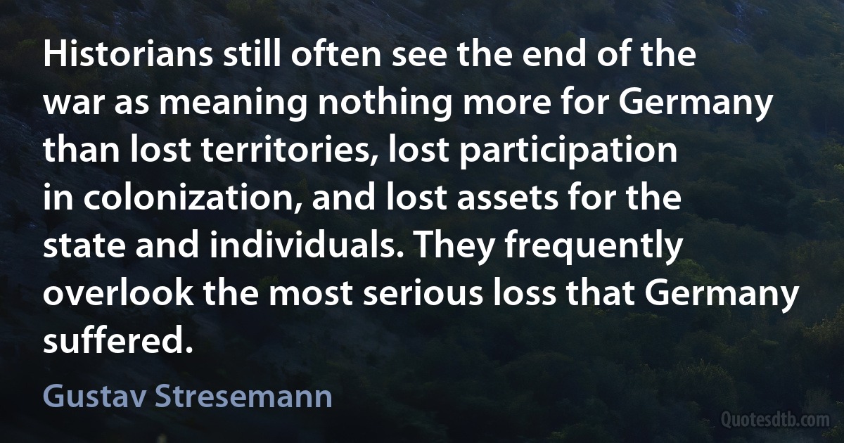 Historians still often see the end of the war as meaning nothing more for Germany than lost territories, lost participation in colonization, and lost assets for the state and individuals. They frequently overlook the most serious loss that Germany suffered. (Gustav Stresemann)