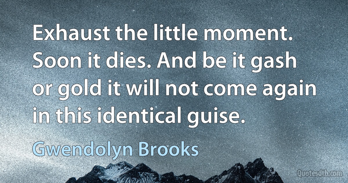 Exhaust the little moment. Soon it dies. And be it gash or gold it will not come again in this identical guise. (Gwendolyn Brooks)