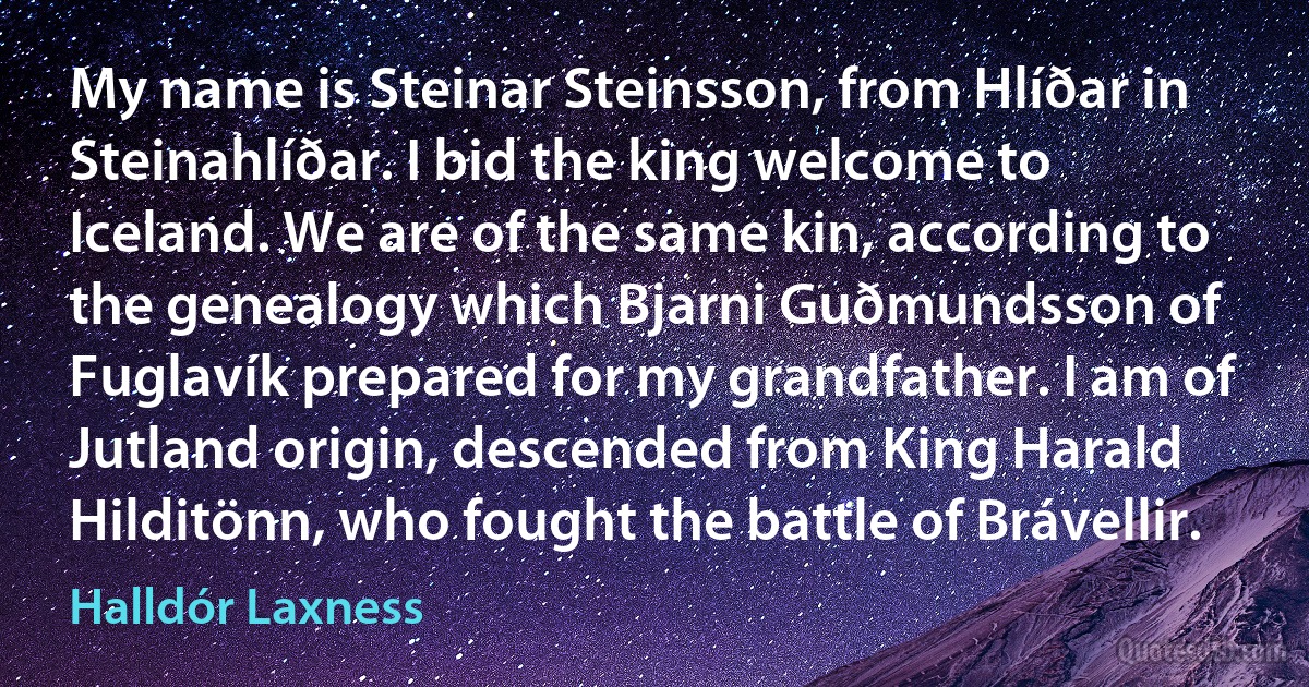 My name is Steinar Steinsson, from Hlíðar in Steinahlíðar. I bid the king welcome to Iceland. We are of the same kin, according to the genealogy which Bjarni Guðmundsson of Fuglavík prepared for my grandfather. I am of Jutland origin, descended from King Harald Hilditönn, who fought the battle of Brávellir. (Halldór Laxness)