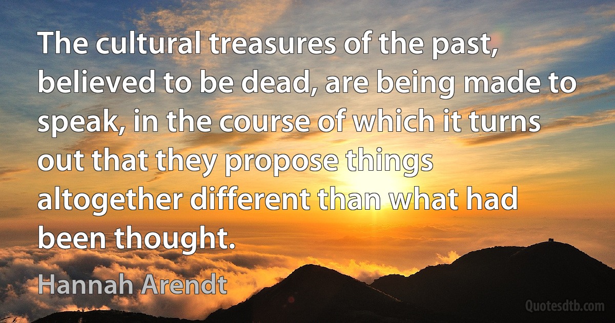 The cultural treasures of the past, believed to be dead, are being made to speak, in the course of which it turns out that they propose things altogether different than what had been thought. (Hannah Arendt)