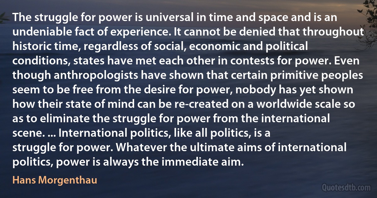 The struggle for power is universal in time and space and is an undeniable fact of experience. It cannot be denied that throughout historic time, regardless of social, economic and political conditions, states have met each other in contests for power. Even though anthropologists have shown that certain primitive peoples seem to be free from the desire for power, nobody has yet shown how their state of mind can be re-created on a worldwide scale so as to eliminate the struggle for power from the international scene. ... International politics, like all politics, is a struggle for power. Whatever the ultimate aims of international politics, power is always the immediate aim. (Hans Morgenthau)