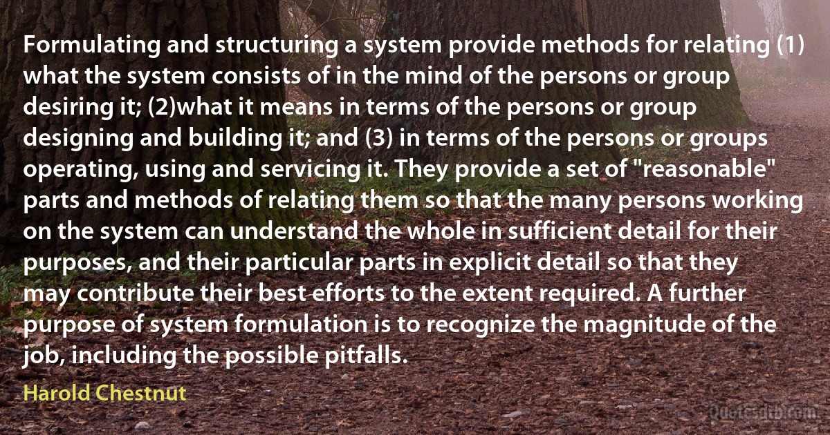 Formulating and structuring a system provide methods for relating (1) what the system consists of in the mind of the persons or group desiring it; (2)what it means in terms of the persons or group designing and building it; and (3) in terms of the persons or groups operating, using and servicing it. They provide a set of "reasonable" parts and methods of relating them so that the many persons working on the system can understand the whole in sufficient detail for their purposes, and their particular parts in explicit detail so that they may contribute their best efforts to the extent required. A further purpose of system formulation is to recognize the magnitude of the job, including the possible pitfalls. (Harold Chestnut)