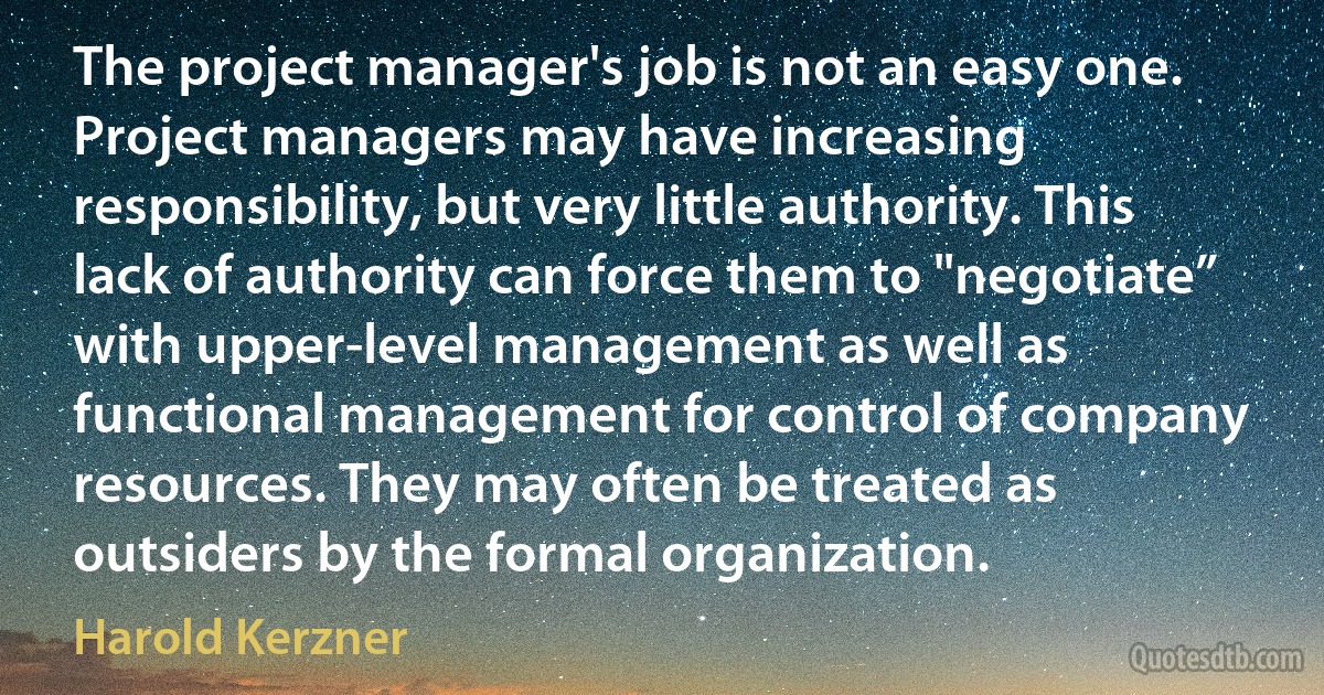 The project manager's job is not an easy one. Project managers may have increasing responsibility, but very little authority. This lack of authority can force them to "negotiate” with upper-level management as well as functional management for control of company resources. They may often be treated as outsiders by the formal organization. (Harold Kerzner)