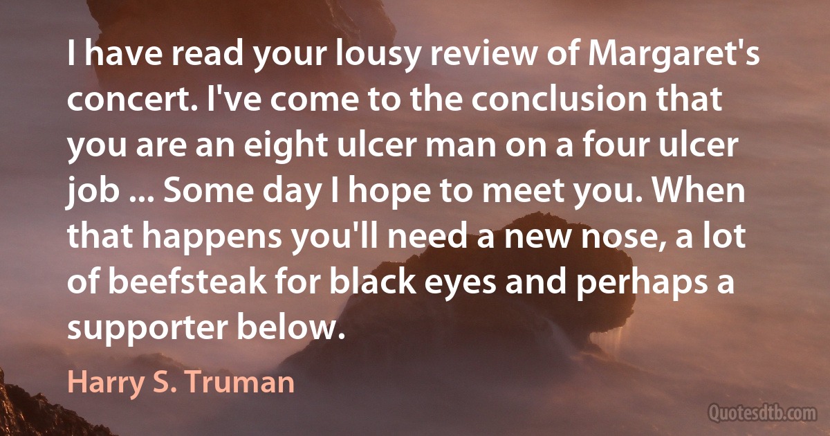 I have read your lousy review of Margaret's concert. I've come to the conclusion that you are an eight ulcer man on a four ulcer job ... Some day I hope to meet you. When that happens you'll need a new nose, a lot of beefsteak for black eyes and perhaps a supporter below. (Harry S. Truman)