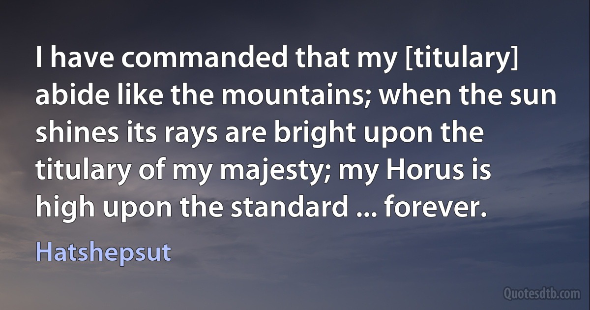 I have commanded that my [titulary] abide like the mountains; when the sun shines its rays are bright upon the titulary of my majesty; my Horus is high upon the standard ... forever. (Hatshepsut)