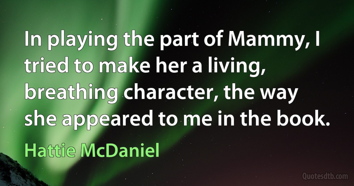 In playing the part of Mammy, I tried to make her a living, breathing character, the way she appeared to me in the book. (Hattie McDaniel)