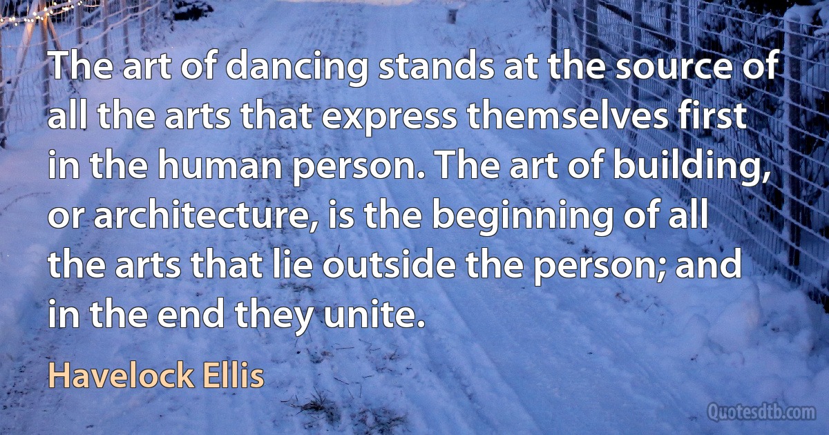 The art of dancing stands at the source of all the arts that express themselves first in the human person. The art of building, or architecture, is the beginning of all the arts that lie outside the person; and in the end they unite. (Havelock Ellis)