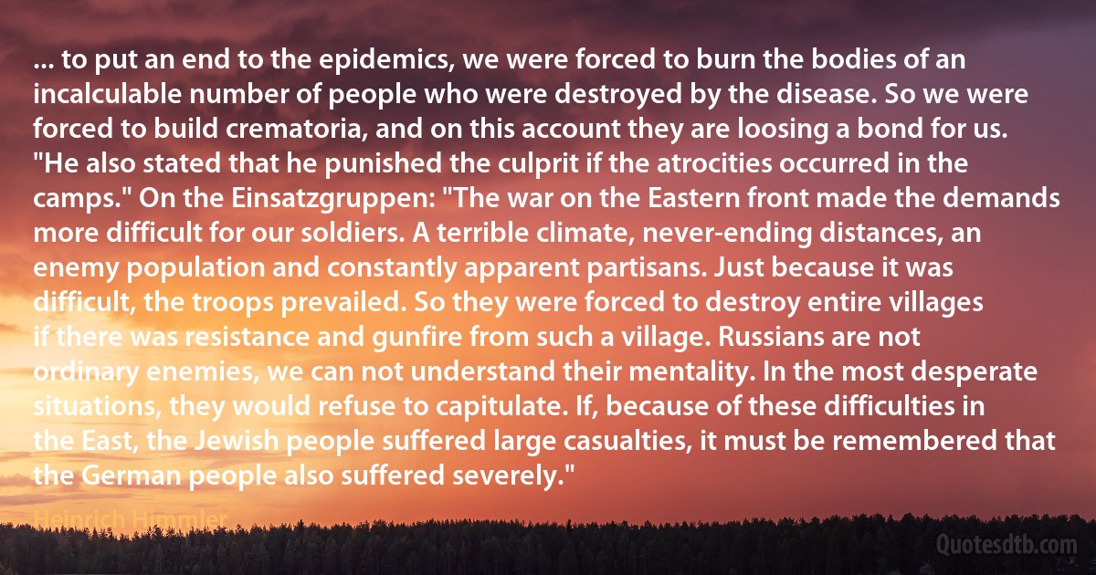 ... to put an end to the epidemics, we were forced to burn the bodies of an incalculable number of people who were destroyed by the disease. So we were forced to build crematoria, and on this account they are loosing a bond for us. "He also stated that he punished the culprit if the atrocities occurred in the camps." On the Einsatzgruppen: "The war on the Eastern front made the demands more difficult for our soldiers. A terrible climate, never-ending distances, an enemy population and constantly apparent partisans. Just because it was difficult, the troops prevailed. So they were forced to destroy entire villages if there was resistance and gunfire from such a village. Russians are not ordinary enemies, we can not understand their mentality. In the most desperate situations, they would refuse to capitulate. If, because of these difficulties in the East, the Jewish people suffered large casualties, it must be remembered that the German people also suffered severely." (Heinrich Himmler)