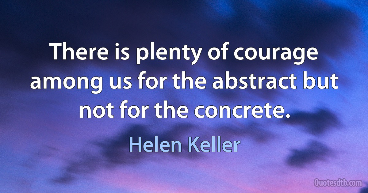 There is plenty of courage among us for the abstract but not for the concrete. (Helen Keller)